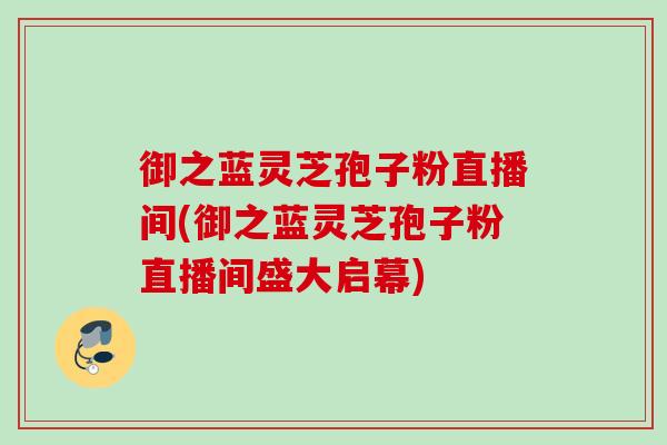 御之蓝灵芝孢子粉直播间(御之蓝灵芝孢子粉直播间盛大启幕)