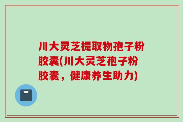 川大灵芝提取物孢子粉胶囊(川大灵芝孢子粉胶囊，健康养生助力)