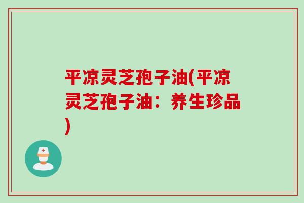平凉灵芝孢子油(平凉灵芝孢子油：养生珍品)