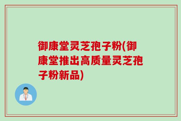 御康堂灵芝孢子粉(御康堂推出高质量灵芝孢子粉新品)