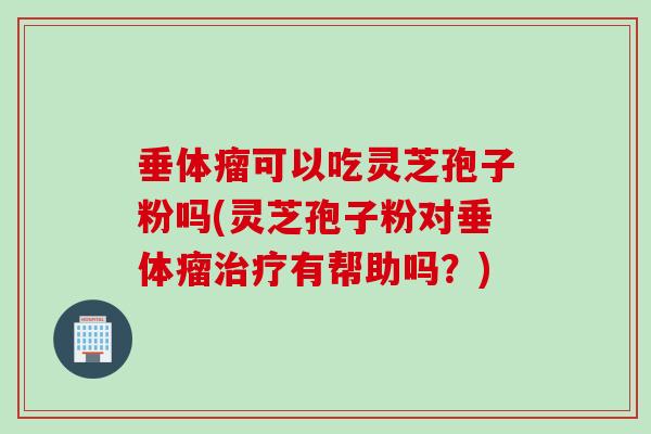 垂体瘤可以吃灵芝孢子粉吗(灵芝孢子粉对垂体瘤治疗有帮助吗？)