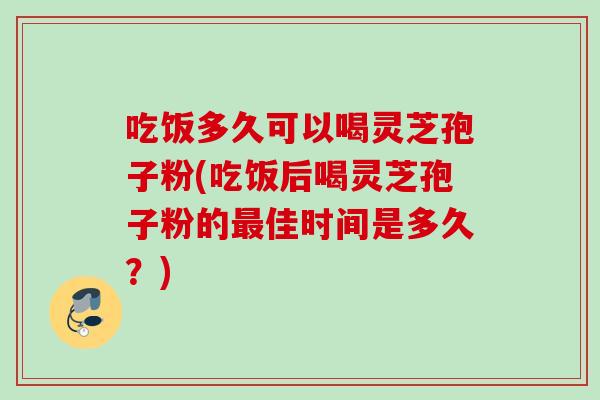吃饭多久可以喝灵芝孢子粉(吃饭后喝灵芝孢子粉的最佳时间是多久？)