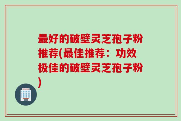 最好的破壁灵芝孢子粉推荐(最佳推荐：功效极佳的破壁灵芝孢子粉)