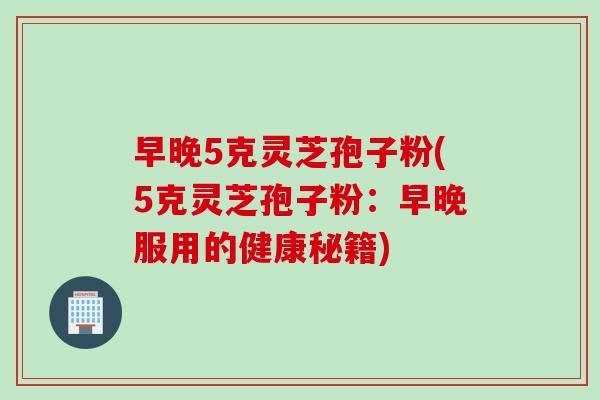 早晚5克灵芝孢子粉(5克灵芝孢子粉：早晚服用的健康秘籍)