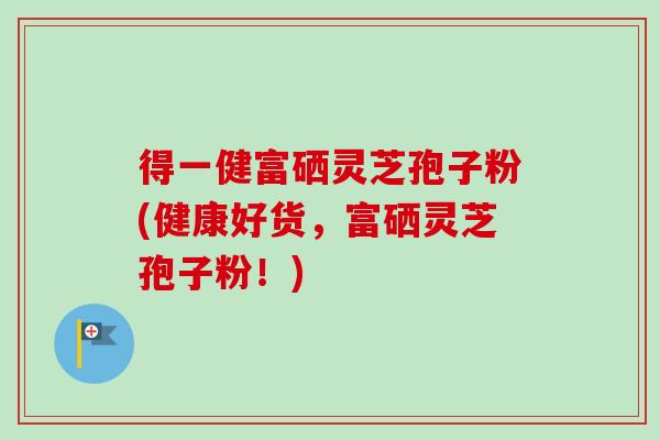 得一健富硒灵芝孢子粉(健康好货，富硒灵芝孢子粉！)