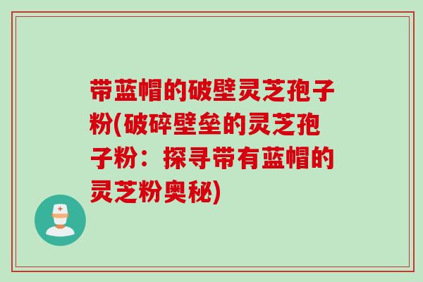 带蓝帽的破壁灵芝孢子粉(破碎壁垒的灵芝孢子粉：探寻带有蓝帽的灵芝粉奥秘)