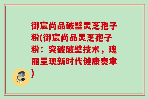 御宸尚品破壁灵芝孢子粉(御宸尚品灵芝孢子粉：突破破壁技术，瑰丽呈现新时代健康奏章)