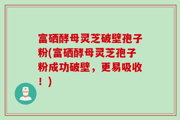 富硒酵母灵芝破壁孢子粉(富硒酵母灵芝孢子粉成功破壁，更易吸收！)