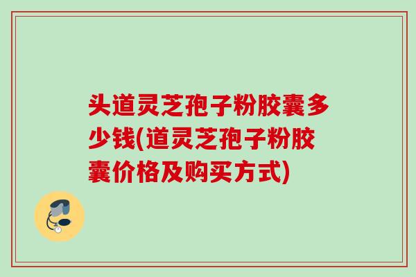 头道灵芝孢子粉胶囊多少钱(道灵芝孢子粉胶囊价格及购买方式)