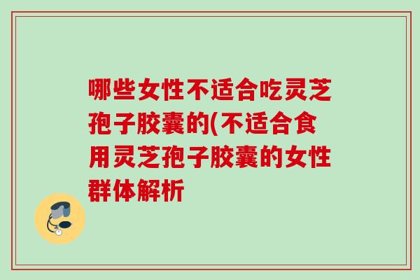 哪些女性不适合吃灵芝孢子胶囊的(不适合食用灵芝孢子胶囊的女性群体解析