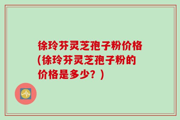 徐玲芬灵芝孢子粉价格(徐玲芬灵芝孢子粉的价格是多少？)