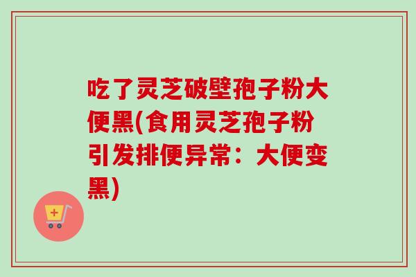 吃了灵芝破壁孢子粉大便黑(食用灵芝孢子粉引发排便异常：大便变黑)