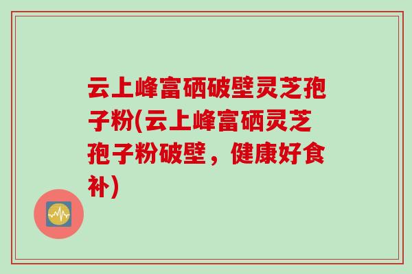 云上峰富硒破壁灵芝孢子粉(云上峰富硒灵芝孢子粉破壁，健康好食补)