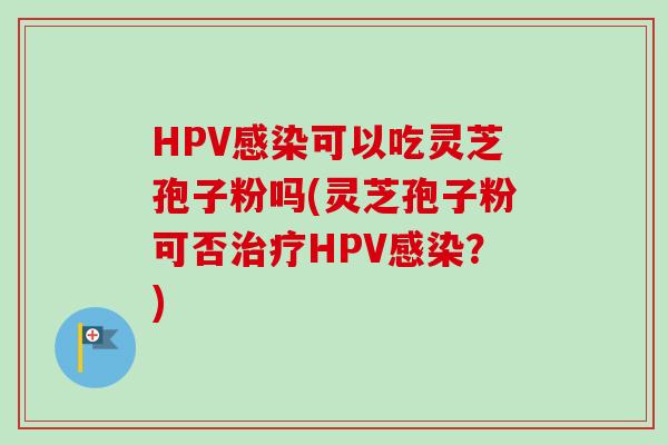 HPV感染可以吃灵芝孢子粉吗(灵芝孢子粉可否治疗HPV感染？)