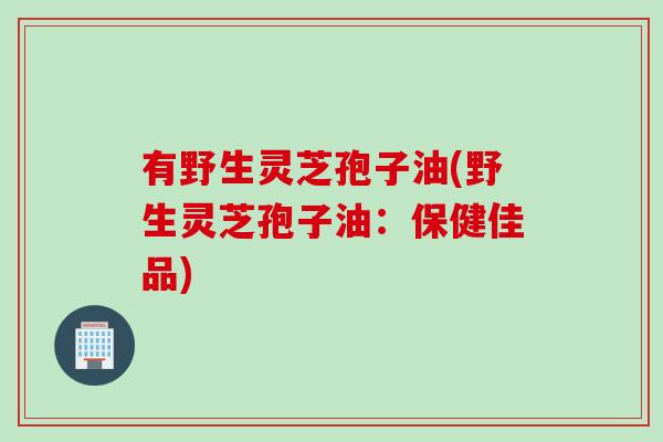 有野生灵芝孢子油(野生灵芝孢子油：保健佳品)