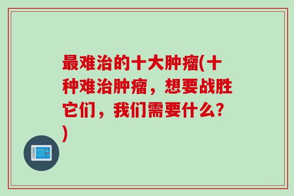 最难治的十大肿瘤(十种难治肿瘤，想要战胜它们，我们需要什么？)