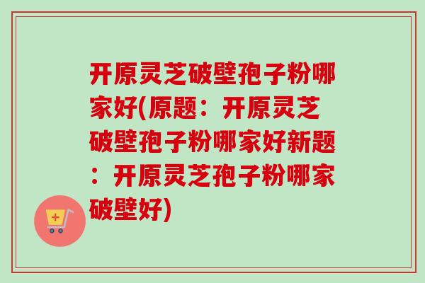 开原灵芝破壁孢子粉哪家好(原题：开原灵芝破壁孢子粉哪家好新题：开原灵芝孢子粉哪家破壁好)