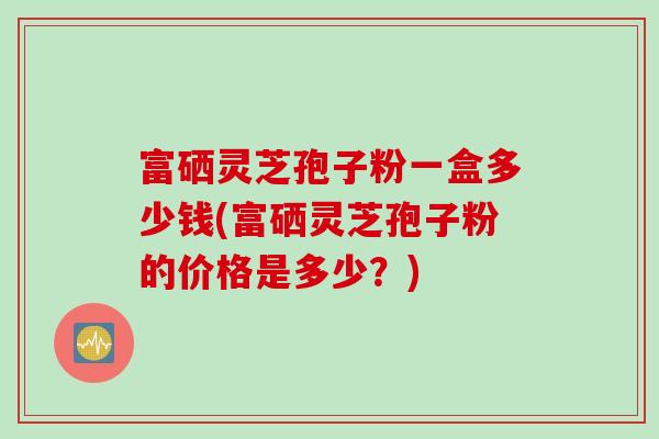富硒灵芝孢子粉一盒多少钱(富硒灵芝孢子粉的价格是多少？)
