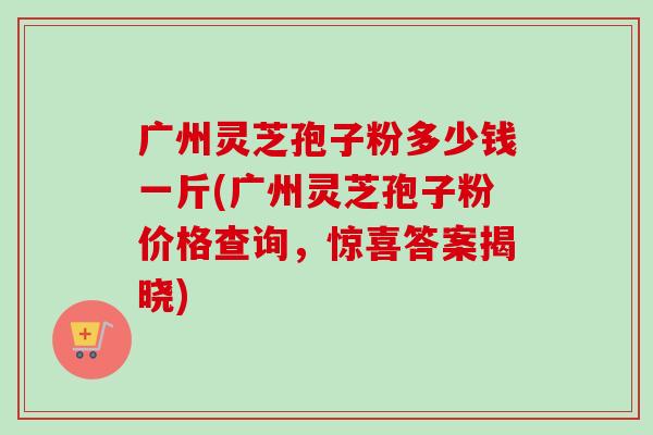广州灵芝孢子粉多少钱一斤(广州灵芝孢子粉价格查询，惊喜答案揭晓)