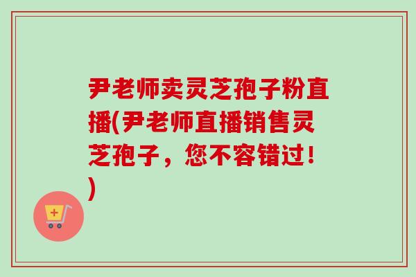 尹老师卖灵芝孢子粉直播(尹老师直播销售灵芝孢子，您不容错过！)