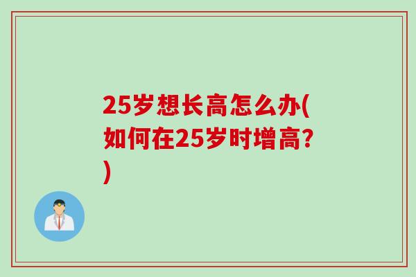 25岁想长高怎么办(如何在25岁时增高？)
