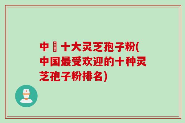 中囯十大灵芝孢子粉(中国最受欢迎的十种灵芝孢子粉排名)