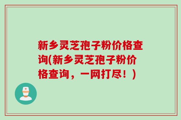 新乡灵芝孢子粉价格查询(新乡灵芝孢子粉价格查询，一网打尽！)