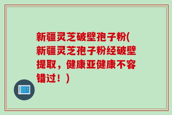 新疆灵芝破壁孢子粉(新疆灵芝孢子粉经破壁提取，健康亚健康不容错过！)