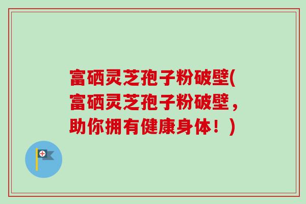 富硒灵芝孢子粉破壁(富硒灵芝孢子粉破壁，助你拥有健康身体！)