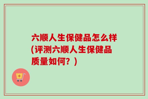 六顺人生保健品怎么样(评测六顺人生保健品质量如何？)
