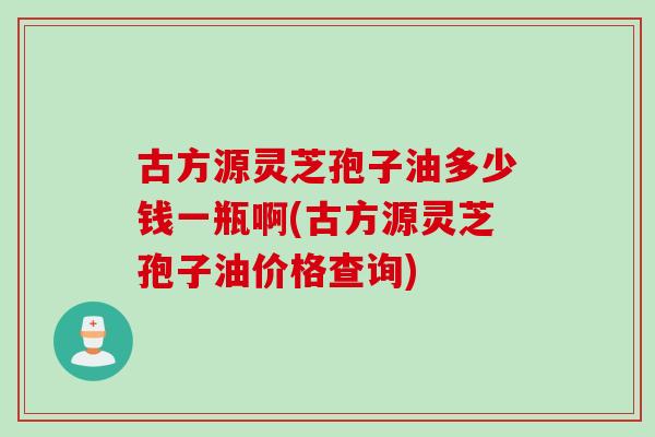 古方源灵芝孢子油多少钱一瓶啊(古方源灵芝孢子油价格查询)