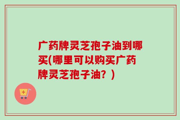 广药牌灵芝孢子油到哪买(哪里可以购买广药牌灵芝孢子油?) 广药牌灵芝孢子油到哪买(哪里可以购买广药牌灵芝孢子油?)