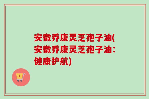 安徽乔康灵芝孢子油(安徽乔康灵芝孢子油：健康护航)