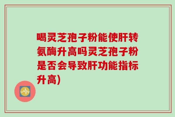 喝灵芝孢子粉能使肝转氨酶升高吗灵芝孢子粉是否会导致肝功能指标升高)
