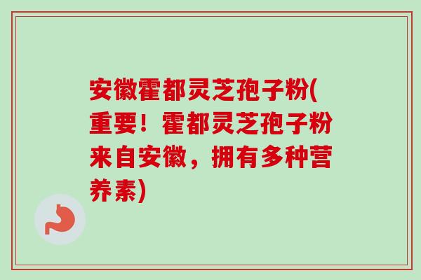 安徽霍都灵芝孢子粉(重要！霍都灵芝孢子粉来自安徽，拥有多种营养素)
