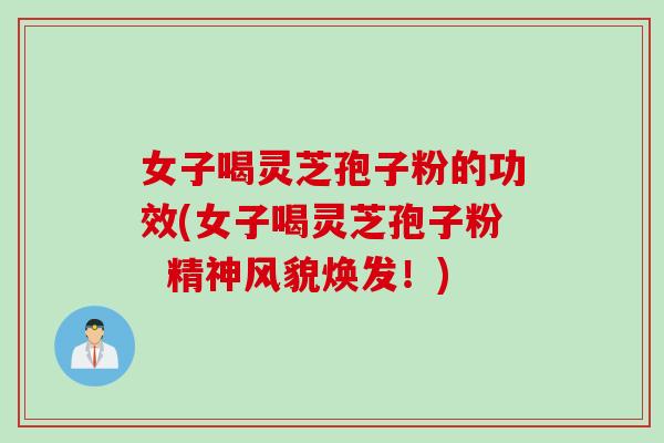 女子喝灵芝孢子粉的功效(女子喝灵芝孢子粉  精神风貌焕发！)