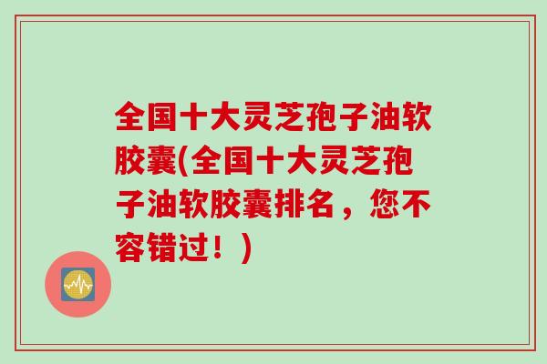 全国十大灵芝孢子油软胶囊(全国十大灵芝孢子油软胶囊排名，您不容错过！)