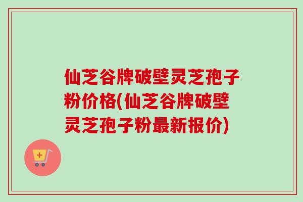 仙芝谷牌破壁灵芝孢子粉价格(仙芝谷牌破壁灵芝孢子粉最新报价)