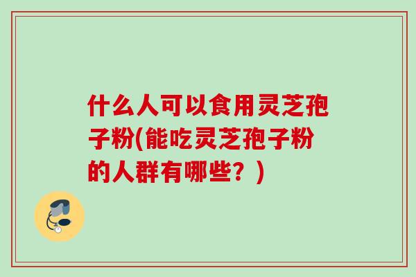 什么人可以食用灵芝孢子粉(能吃灵芝孢子粉的人群有哪些?) 什么人可以食用灵芝孢子粉(能吃灵芝孢子粉的人群有哪些?)