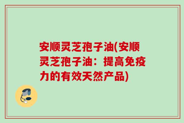 安顺灵芝孢子油(安顺灵芝孢子油：提高免疫力的有效天然产品)