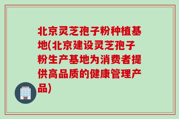 北京灵芝孢子粉种植基地(北京建设灵芝孢子粉生产基地为消费者提供高品质的健康管理产品)