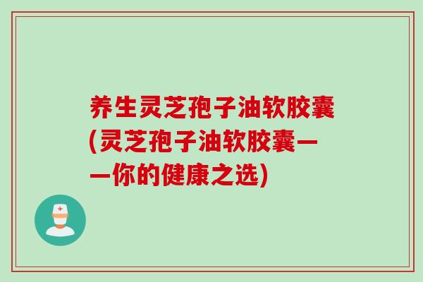 养生灵芝孢子油软胶囊(灵芝孢子油软胶囊——你的健康之选)