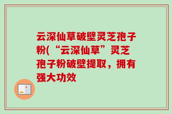 云深仙草破壁灵芝孢子粉(“云深仙草”灵芝孢子粉破壁提取，拥有强大功效