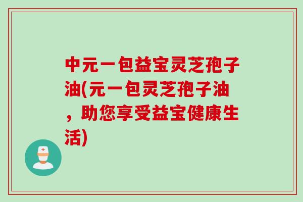 中元一包益宝灵芝孢子油(元一包灵芝孢子油，助您享受益宝健康生活)