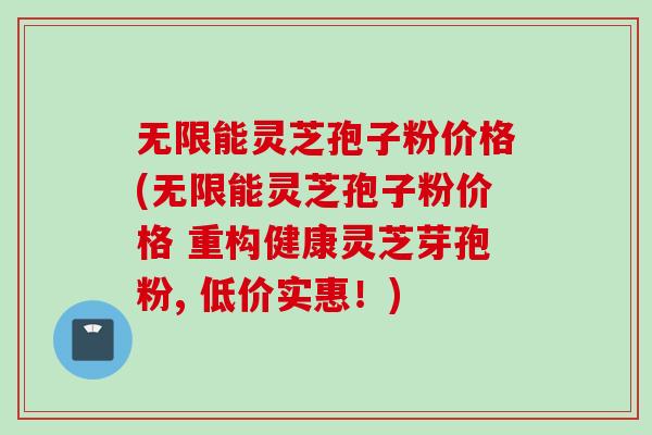 无限能灵芝孢子粉价格(无限能灵芝孢子粉价格 重构健康灵芝芽孢粉, 低价实惠！)