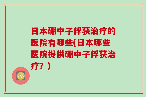 日本硼中子俘获的医院有哪些(日本哪些医院提供硼中子俘获?) 日本硼中子俘获的医院有哪些(日本哪些医院提供硼中子俘获?)