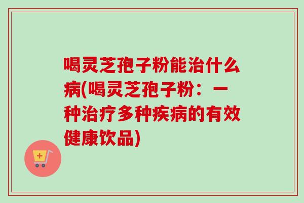 喝灵芝孢子粉能治什么病(喝灵芝孢子粉：一种治疗多种疾病的有效健康饮品)