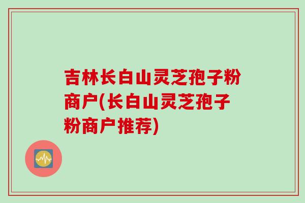 吉林长白山灵芝孢子粉商户(长白山灵芝孢子粉商户推荐) 吉林长白山灵芝孢子粉商户(长白山灵芝孢子粉商户推荐)