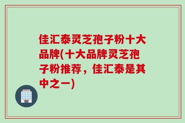 佳汇泰灵芝孢子粉十大品牌(十大品牌灵芝孢子粉推荐，佳汇泰是其中之一)
