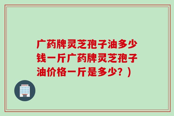 广药牌灵芝孢子油多少钱一斤广药牌灵芝孢子油价格一斤是多少？)